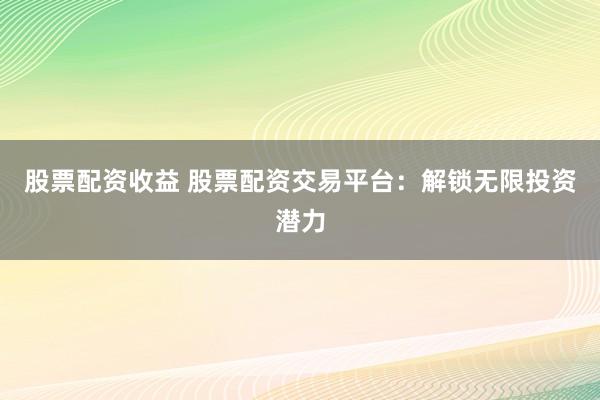 股票配资收益 股票配资交易平台：解锁无限投资潜力