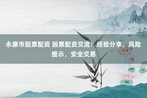 永康市股票配资 股票配资交流：经验分享，风险提示，安全交易