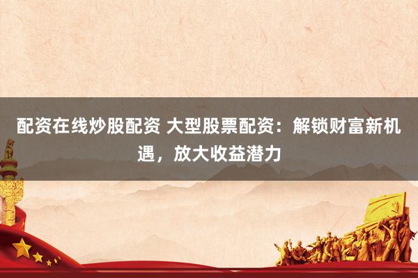 配资在线炒股配资 大型股票配资：解锁财富新机遇，放大收益潜力