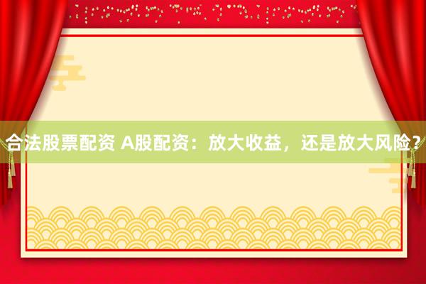 合法股票配资 A股配资：放大收益，还是放大风险？