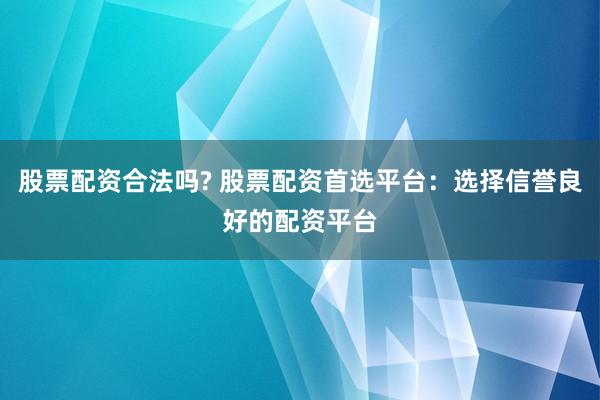 股票配资合法吗? 股票配资首选平台：选择信誉良好的配资平台