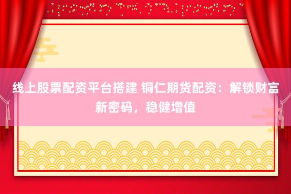 线上股票配资平台搭建 铜仁期货配资：解锁财富新密码，稳健增值