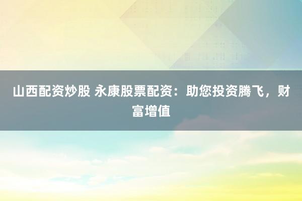 山西配资炒股 永康股票配资：助您投资腾飞，财富增值