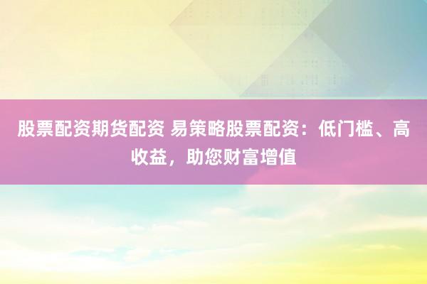股票配资期货配资 易策略股票配资：低门槛、高收益，助您财富增值