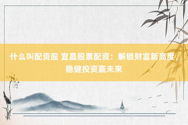 什么叫配资股 宜昌股票配资：解锁财富新高度，稳健投资赢未来