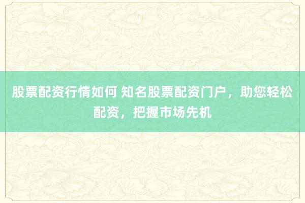 股票配资行情如何 知名股票配资门户，助您轻松配资，把握市场先机