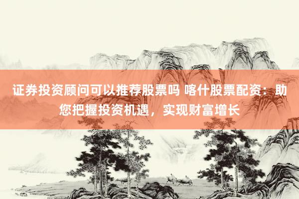 证券投资顾问可以推荐股票吗 喀什股票配资：助您把握投资机遇，实现财富增长