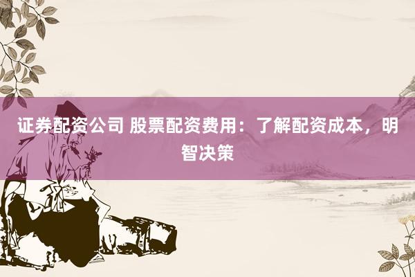 证券配资公司 股票配资费用：了解配资成本，明智决策