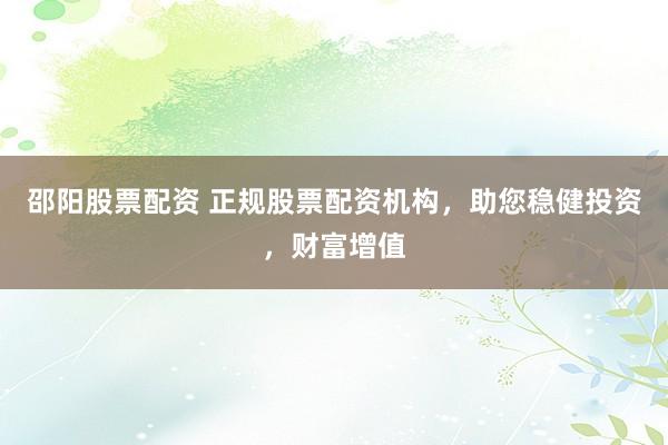 邵阳股票配资 正规股票配资机构，助您稳健投资，财富增值