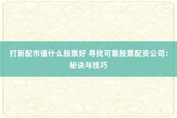 打新配市值什么股票好 寻找可靠股票配资公司：秘诀与技巧