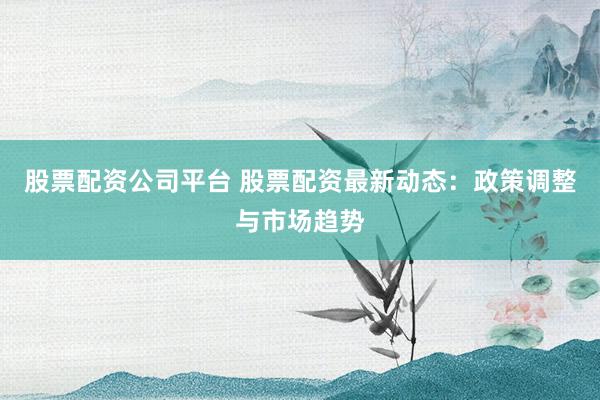 股票配资公司平台 股票配资最新动态：政策调整与市场趋势