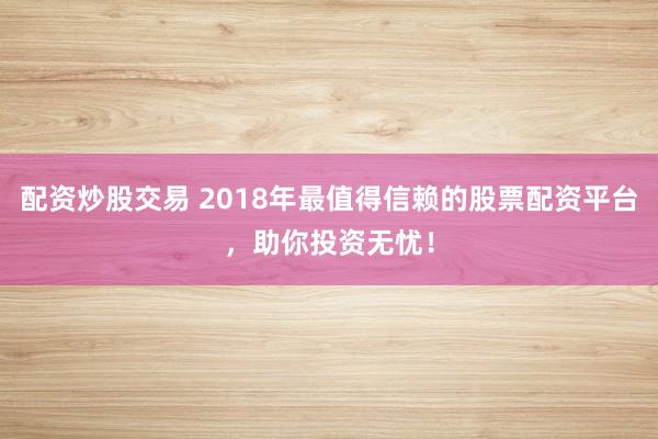 配资炒股交易 2018年最值得信赖的股票配资平台，助你投资无忧！