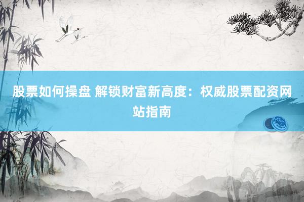 股票如何操盘 解锁财富新高度：权威股票配资网站指南