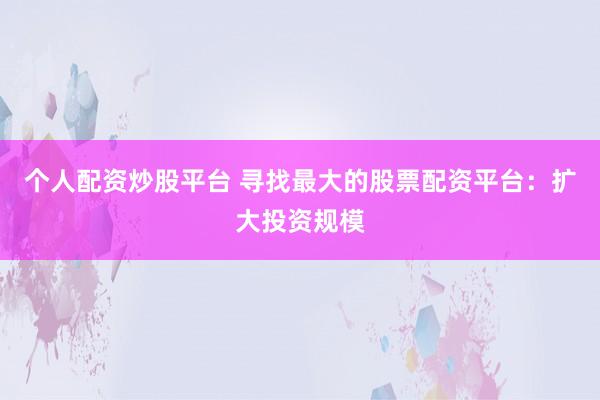 个人配资炒股平台 寻找最大的股票配资平台：扩大投资规模