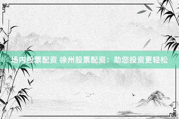 场内股票配资 徐州股票配资：助您投资更轻松
