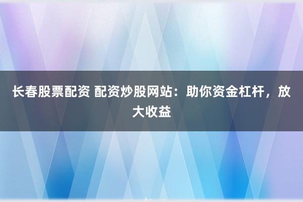 长春股票配资 配资炒股网站：助你资金杠杆，放大收益