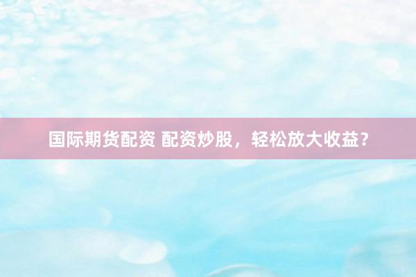 国际期货配资 配资炒股，轻松放大收益？