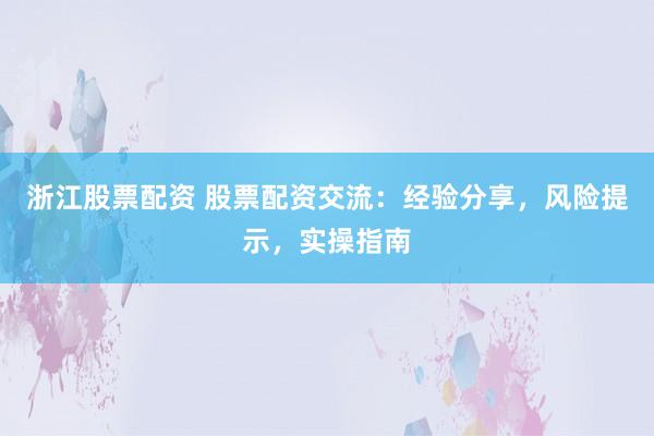 浙江股票配资 股票配资交流：经验分享，风险提示，实操指南