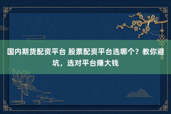 国内期货配资平台 股票配资平台选哪个？教你避坑，选对平台赚大钱