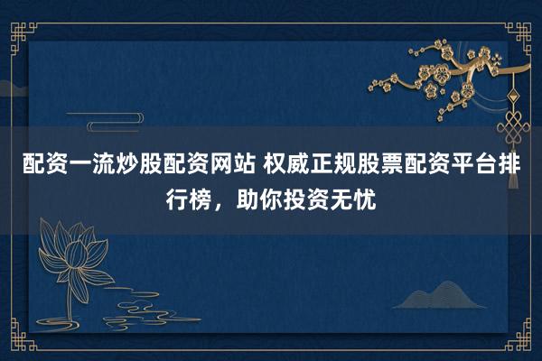 配资一流炒股配资网站 权威正规股票配资平台排行榜，助你投资无忧