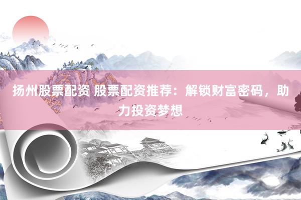 扬州股票配资 股票配资推荐：解锁财富密码，助力投资梦想