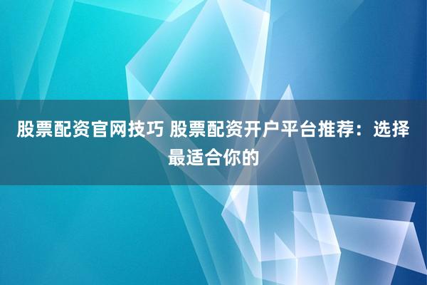 股票配资官网技巧 股票配资开户平台推荐：选择最适合你的