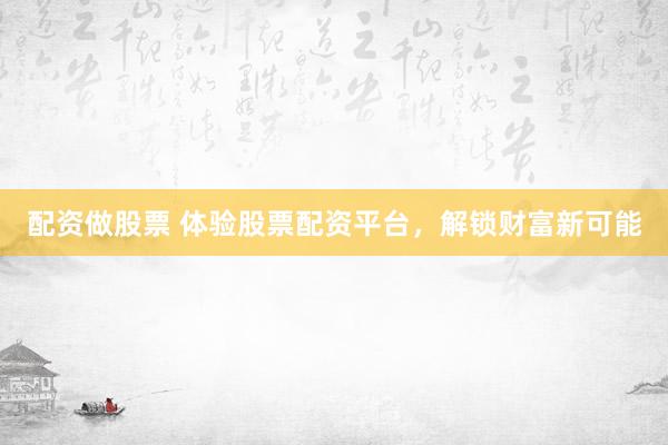 配资做股票 体验股票配资平台，解锁财富新可能
