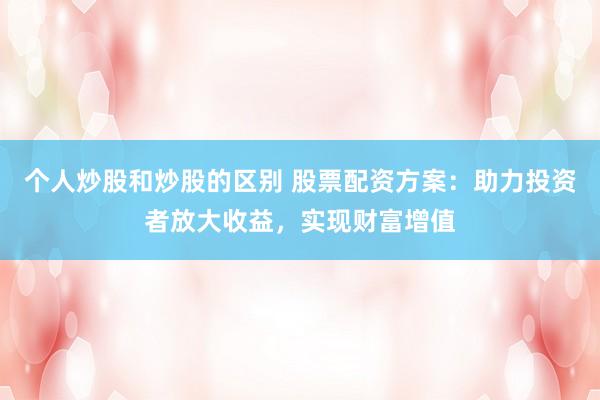 个人炒股和炒股的区别 股票配资方案：助力投资者放大收益，实现财富增值