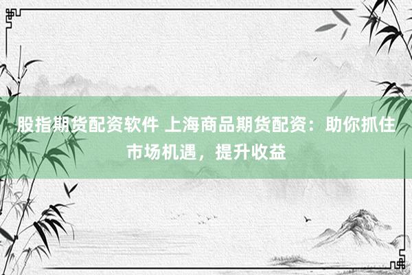 股指期货配资软件 上海商品期货配资：助你抓住市场机遇，提升收益