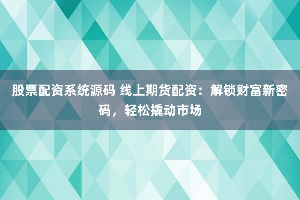 股票配资系统源码 线上期货配资：解锁财富新密码，轻松撬动市场