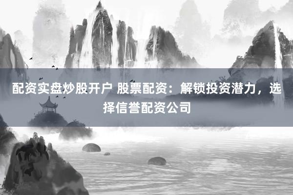 配资实盘炒股开户 股票配资：解锁投资潜力，选择信誉配资公司