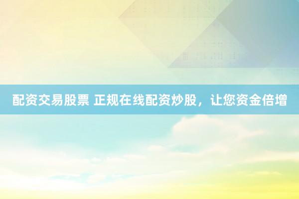 配资交易股票 正规在线配资炒股，让您资金倍增