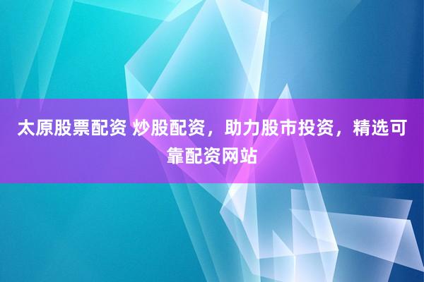 太原股票配资 炒股配资，助力股市投资，精选可靠配资网站