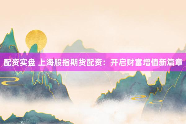 配资实盘 上海股指期货配资：开启财富增值新篇章