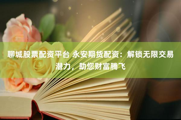 聊城股票配资平台 永安期货配资：解锁无限交易潜力，助您财富腾飞