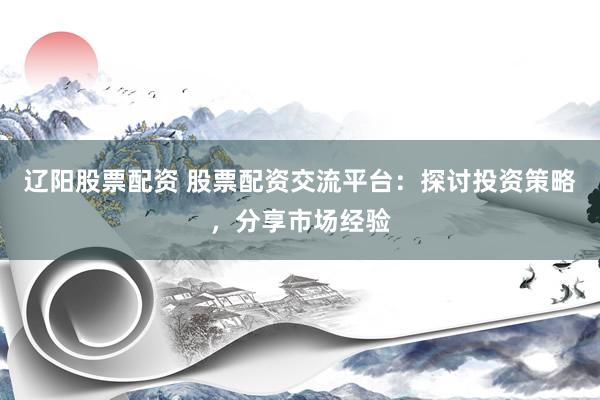 辽阳股票配资 股票配资交流平台：探讨投资策略，分享市场经验