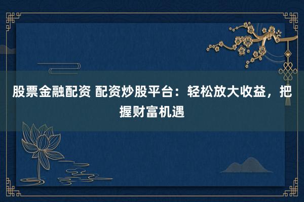 股票金融配资 配资炒股平台：轻松放大收益，把握财富机遇