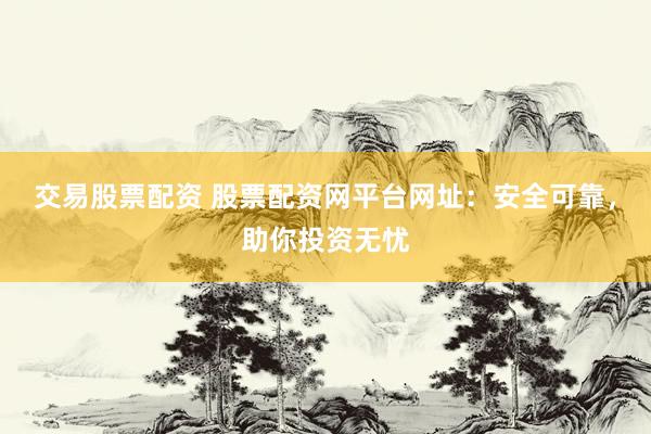 交易股票配资 股票配资网平台网址：安全可靠，助你投资无忧