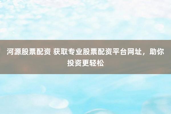 河源股票配资 获取专业股票配资平台网址，助你投资更轻松