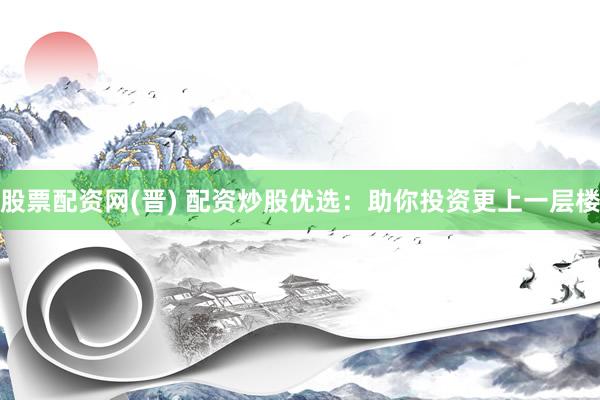 股票配资网(晋) 配资炒股优选：助你投资更上一层楼
