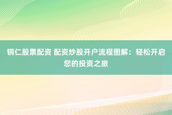 铜仁股票配资 配资炒股开户流程图解：轻松开启您的投资之旅