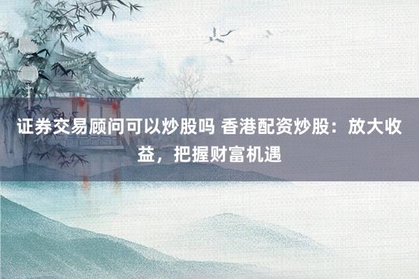 证券交易顾问可以炒股吗 香港配资炒股：放大收益，把握财富机遇