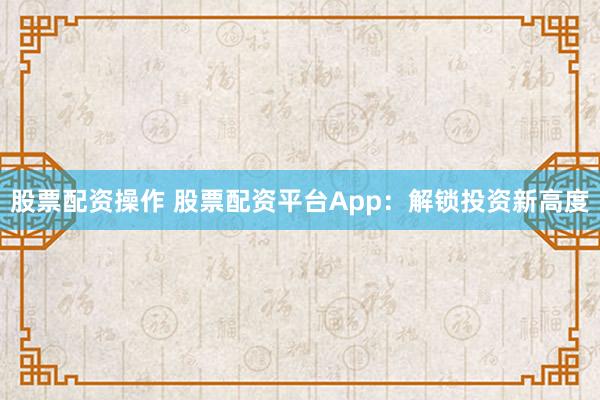 股票配资操作 股票配资平台App：解锁投资新高度