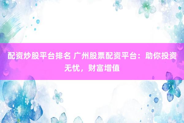 配资炒股平台排名 广州股票配资平台：助你投资无忧，财富增值