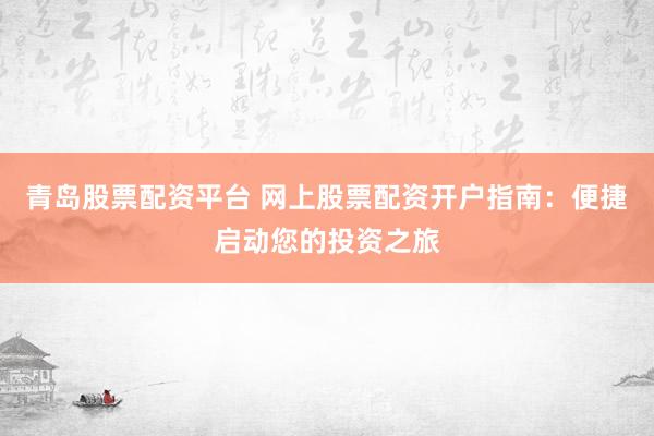 青岛股票配资平台 网上股票配资开户指南：便捷启动您的投资之旅