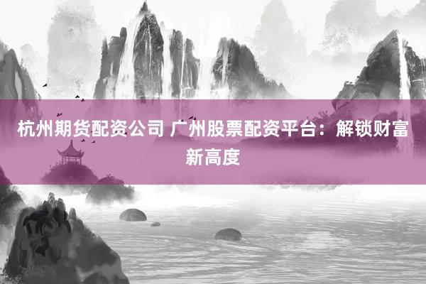 杭州期货配资公司 广州股票配资平台：解锁财富新高度