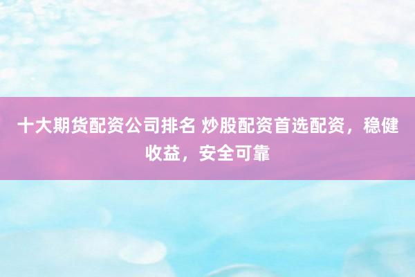 十大期货配资公司排名 炒股配资首选配资，稳健收益，安全可靠