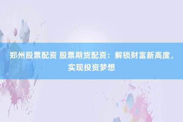 郑州股票配资 股票期货配资：解锁财富新高度，实现投资梦想