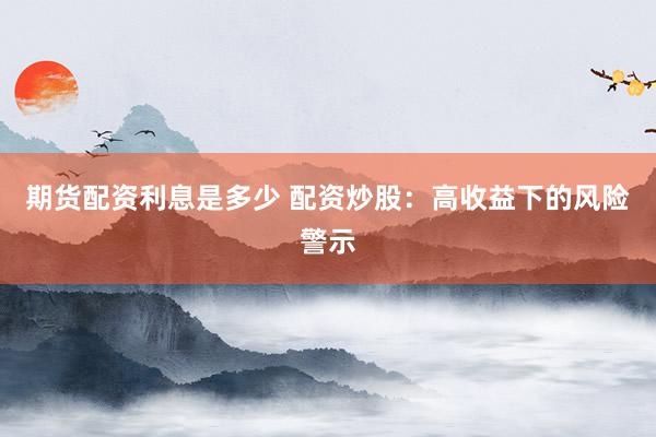 期货配资利息是多少 配资炒股：高收益下的风险警示