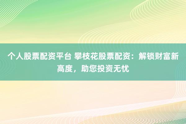 个人股票配资平台 攀枝花股票配资：解锁财富新高度，助您投资无忧
